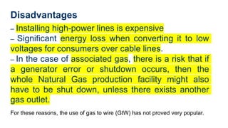 Disadvantages
– Installing high-power lines is expensive
– Significant energy loss when converting it to low
voltages for consumers over cable lines.
– In the case of associated gas, there is a risk that if
a generator error or shutdown occurs, then the
whole Natural Gas production facility might also
have to be shut down, unless there exists another
gas outlet.
For these reasons, the use of gas to wire (GtW) has not proved very popular.
 