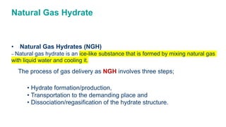 Natural Gas Hydrate
• Natural Gas Hydrates (NGH)
– Natural gas hydrate is an ice-like substance that is formed by mixing natural gas
with liquid water and cooling it.
The process of gas delivery as NGH involves three steps;
• Hydrate formation/production,
• Transportation to the demanding place and
• Dissociation/regasification of the hydrate structure.
 