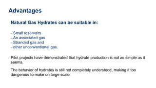 Advantages
Natural Gas Hydrates can be suitable in:
– Small reservoirs
– An associated gas
– Stranded gas and
– other unconventional gas.
Pilot projects have demonstrated that hydrate production is not as simple as it
seems.
The behavior of hydrates is still not completely understood, making it too
dangerous to make on large scale.
 