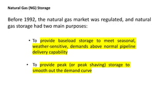 Natural Gas (NG) Storage
Before 1992, the natural gas market was regulated, and natural
gas storage had two main purposes:
• To provide baseload storage to meet seasonal,
weather-sensitive, demands above normal pipeline
delivery capability
• To provide peak (or peak shaving) storage to
smooth out the demand curve
 