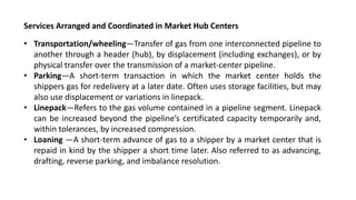 Services Arranged and Coordinated in Market Hub Centers
• Transportation/wheeling—Transfer of gas from one interconnected pipeline to
another through a header (hub), by displacement (including exchanges), or by
physical transfer over the transmission of a market-center pipeline.
• Parking—A short-term transaction in which the market center holds the
shippers gas for redelivery at a later date. Often uses storage facilities, but may
also use displacement or variations in linepack.
• Linepack—Refers to the gas volume contained in a pipeline segment. Linepack
can be increased beyond the pipeline’s certificated capacity temporarily and,
within tolerances, by increased compression.
• Loaning —A short-term advance of gas to a shipper by a market center that is
repaid in kind by the shipper a short time later. Also referred to as advancing,
drafting, reverse parking, and imbalance resolution.
 