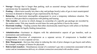• Storage—Storage that is longer than parking, such as seasonal storage. Injection and withdrawal
operations may be separately charged.
• Peaking —Short-term (usually less than a day and perhaps hourly) sales of gas to meet unanticipated
increases in demand or shortages of gas experienced by the buyer.
• Balancing—A short-term interruptible arrangement to cover a temporary imbalance situation. The
service is often provided in conjunction with parking and loaning.
• Title transfer—A service in which changes in ownership of a specific gas package are recorded by
the market center. Title may transfer several times for some gas before it leaves the center.
• Electronic trading —Trading systems that either electronically match buyers with sellers or facilitate
direct negotiation for legally binding transactions.
• Administration—Assistance to shippers with the administrative aspects of gas transfers, such as
nominations and confirmations.
• Compression—Provision of compression as a separate service. If compression is bundled with
transportation, it is not a separate service.
• Risk Management—Services that relate to reducing the risk of price changes to gas buyers and sellers,
for example, exchanges of futures for physicals.
• Hub-to-hub transfers—Simultaneous receipt of a customer’s gas into a connection associated with one
center and an instantaneous delivery at a distant connection associated with another center.
 