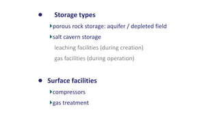 • Storage types
porous rock storage: aquifer / depleted field
salt cavern storage
leaching facilities (during creation)
gas facilities (during operation)
• Surface facilities
compressors
gas treatment
 