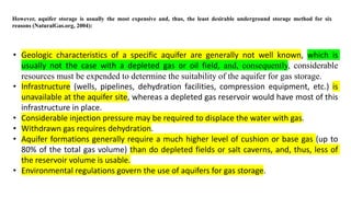 However, aquifer storage is usually the most expensive and, thus, the least desirable underground storage method for six
reasons (NaturalGas.org, 2004):
• Geologic characteristics of a specific aquifer are generally not well known, which is
usually not the case with a depleted gas or oil field, and, consequently, considerable
resources must be expended to determine the suitability of the aquifer for gas storage.
• Infrastructure (wells, pipelines, dehydration facilities, compression equipment, etc.) is
unavailable at the aquifer site, whereas a depleted gas reservoir would have most of this
infrastructure in place.
• Considerable injection pressure may be required to displace the water with gas.
• Withdrawn gas requires dehydration.
• Aquifer formations generally require a much higher level of cushion or base gas (up to
80% of the total gas volume) than do depleted fields or salt caverns, and, thus, less of
the reservoir volume is usable.
• Environmental regulations govern the use of aquifers for gas storage.
 
