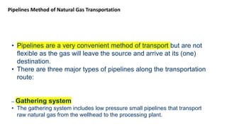 Pipelines Method of Natural Gas Transportation
• Pipelines are a very convenient method of transport but are not
flexible as the gas will leave the source and arrive at its (one)
destination.
• There are three major types of pipelines along the transportation
route:
– Gathering system
• The gathering system includes low pressure small pipelines that transport
raw natural gas from the wellhead to the processing plant.
 