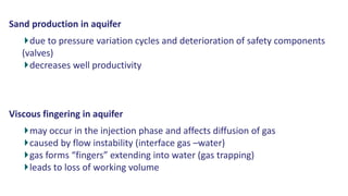 Sand production in aquifer
due to pressure variation cycles and deterioration of safety components
(valves)
decreases well productivity
Viscous fingering in aquifer
may occur in the injection phase and affects diffusion of gas
caused by flow instability (interface gas –water)
gas forms “fingers” extending into water (gas trapping)
leads to loss of working volume
 