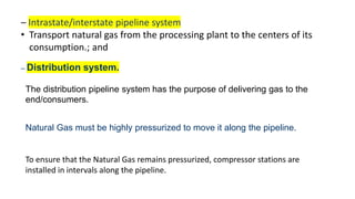 – Intrastate/interstate pipeline system
• Transport natural gas from the processing plant to the centers of its
consumption.; and
– Distribution system.
The distribution pipeline system has the purpose of delivering gas to the
end/consumers.
Natural Gas must be highly pressurized to move it along the pipeline.
To ensure that the Natural Gas remains pressurized, compressor stations are
installed in intervals along the pipeline.
 