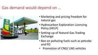 Gas demand would depend on …
• Marketing and pricing freedom for
natural gas
• Hydrocarbon Exploration Licensing
Policy (HELP)
• Setting-up of Natural Gas Trading
Exchange
• Ban on polluting fuels such as petcoke
and FO
• Promotion of CNG/ LNG vehicles
 