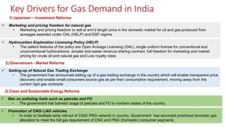 Key Drivers for Gas Demand in India
✓ Marketing and pricing freedom for natural gas
• Marketing and pricing freedom to sell at arm’s length price in the domestic market for oil and gas produced from
acreages awarded under OAL (HELP) and DSF regime
1) Upstream – Investment Reforms
✓ Hydrocarbon Exploration Licensing Policy (HELP)
• The salient features of the policy are Open Acreage Licensing (OAL), single uniform license for conventional and
unconventional hydrocarbons, simpler and easier revenue sharing contract, full freedom for marketing and market
pricing for crude oil and natural gas and Low royalty rates.
2) Downstream - Market Reforms
✓ Setting-up of Natural Gas Trading Exchange
• The government has announced setting up of a gas trading exchange in the country which will enable transparent price
discovery and enable small consumers source gas as per their consumption requirement, moving away from the
current rigid gas contracts
3) Clean and Sustainable Energy Reforms
✓ Ban on polluting fuels such as petcoke and FO
• The government has banned usage of petcoke and FO in northern states of the country
✓ Promotion of CNG/ LNG vehicles
• In order to facilitate early roll-out of CNG/ PNG network in country, Government has accorded prioritized domestic gas
allocation to meet the full gas requirement of CNG and PNG (Domestic) consumer segments
 