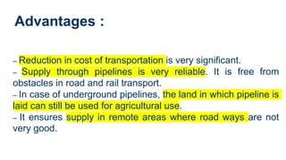 Advantages :
– Reduction in cost of transportation is very significant.
– Supply through pipelines is very reliable. It is free from
obstacles in road and rail transport.
– In case of underground pipelines, the land in which pipeline is
laid can still be used for agricultural use.
– It ensures supply in remote areas where road ways are not
very good.
 