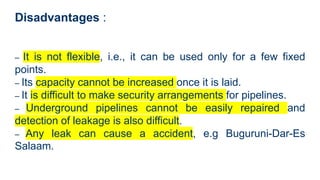 Disadvantages :
– It is not flexible, i.e., it can be used only for a few fixed
points.
– Its capacity cannot be increased once it is laid.
– It is difficult to make security arrangements for pipelines.
– Underground pipelines cannot be easily repaired and
detection of leakage is also difficult.
– Any leak can cause a accident, e.g Buguruni-Dar-Es
Salaam.
 