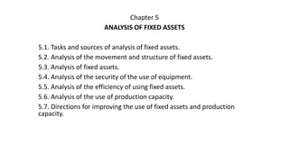Chapter 5
ANALYSIS OF FIXED ASSETS
5.1. Tasks and sources of analysis of fixed assets.
5.2. Analysis of the movement and structure of fixed assets.
5.3. Analysis of fixed assets.
5.4. Analysis of the security of the use of equipment.
5.5. Analysis of the efficiency of using fixed assets.
5.6. Analysis of the use of production capacity.
5.7. Directions for improving the use of fixed assets and production
capacity.
 