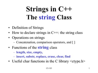 CS 103 1
Strings in C++
The string Class
• Definition of Strings
• How to declare strings in C++: the string class
• Operations on strings
– Concatenation, comparison operators, and [ ]
• Functions of the string class
– length, size, empty,
– insert, substr, replace, erase, clear, find
• Useful char functions in the C library <ctype.h>
 