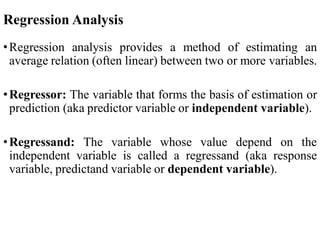 Regression Analysis
•Regression analysis provides a method of estimating an
average relation (often linear) between two or more variables.
•Regressor: The variable that forms the basis of estimation or
prediction (aka predictor variable or independent variable).
•Regressand: The variable whose value depend on the
independent variable is called a regressand (aka response
variable, predictand variable or dependent variable).
 