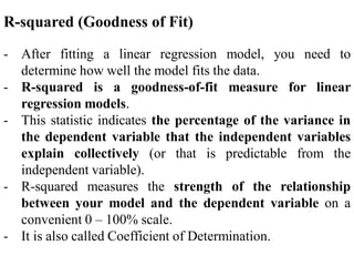 R-squared (Goodness of Fit)
- After fitting a linear regression model, you need to
determine how well the model fits the data.
- R-squared is a goodness-of-fit measure for linear
regression models.
- This statistic indicates the percentage of the variance in
the dependent variable that the independent variables
explain collectively (or that is predictable from the
independent variable).
- R-squared measures the strength of the relationship
between your model and the dependent variable on a
convenient 0 – 100% scale.
- It is also called Coefficient of Determination.
 