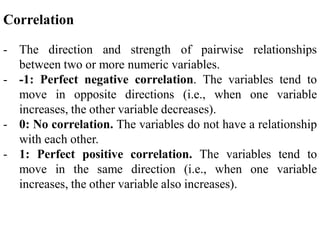 Correlation
- The direction and strength of pairwise relationships
between two or more numeric variables.
- -1: Perfect negative correlation. The variables tend to
move in opposite directions (i.e., when one variable
increases, the other variable decreases).
- 0: No correlation. The variables do not have a relationship
with each other.
- 1: Perfect positive correlation. The variables tend to
move in the same direction (i.e., when one variable
increases, the other variable also increases).
 