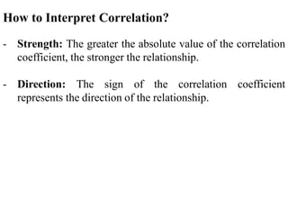How to Interpret Correlation?
- Strength: The greater the absolute value of the correlation
coefficient, the stronger the relationship.
- Direction: The sign of the correlation coefficient
represents the direction of the relationship.
 
