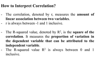 How to Interpret Correlation?
- The correlation, denoted by r, measures the amount of
linear association between two variables.
- r is always between -1 and 1 inclusive.
- The R-squared value, denoted by R2, is the square of the
correlation. It measures the proportion of variation in
the dependent variable that can be attributed to the
independent variable.
- The R-squared value R2 is always between 0 and 1
inclusive.
 