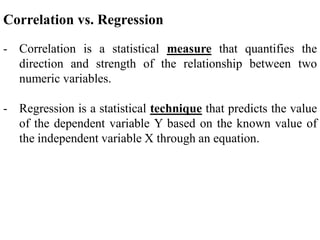 Correlation vs. Regression
- Correlation is a statistical measure that quantifies the
direction and strength of the relationship between two
numeric variables.
- Regression is a statistical technique that predicts the value
of the dependent variable Y based on the known value of
the independent variable X through an equation.
 