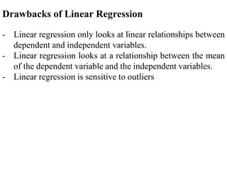 Drawbacks of Linear Regression
- Linear regression only looks at linear relationships between
dependent and independent variables.
- Linear regression looks at a relationship between the mean
of the dependent variable and the independent variables.
- Linear regression is sensitive to outliers
 