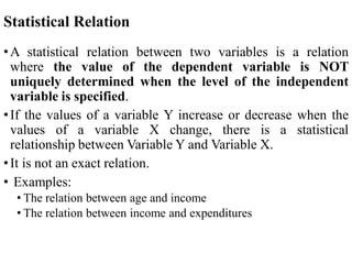 Statistical Relation
•A statistical relation between two variables is a relation
where the value of the dependent variable is NOT
uniquely determined when the level of the independent
variable is specified.
•If the values of a variable Y increase or decrease when the
values of a variable X change, there is a statistical
relationship between Variable Y and Variable X.
•It is not an exact relation.
• Examples:
• The relation between age and income
• The relation between income and expenditures
 
