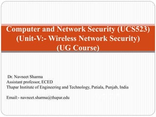 Computer and Network Security (UCS523)
(Unit-V:- Wireless Network Security)
(UG Course)
Network Security
(UG Course)
Dr. Navneet Sharma
Assistant professor, ECED
Thapar Institute of Engineering and Technology, Patiala, Punjab, India
Email:- navneet.sharma@thapar.edu
 