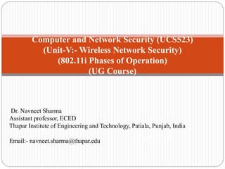 Computer and Network Security (UCS523)
(Unit-V:- Wireless Network Security)
(802.11i Phases of Operation)
(UG Course)
Network Security
(UG Course)
Dr. Navneet Sharma
Assistant professor, ECED
Thapar Institute of Engineering and Technology, Patiala, Punjab, India
Email:- navneet.sharma@thapar.edu
 