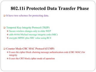 802.11i Protected Data Transfer Phase
 It have two schemes for protecting data.
 Temporal Key Integrity Protocol (TKIP)
 Secure wireless changes only to older WEP
 adds 64-bit Michael message integrity code (MIC)
 encrypts MPDU plus MIC value using RC4
 Counter Mode-CBC MAC Protocol (CCMP)
 It uses the cipher block chaining message authentication code (CBC-MAC) for
integrity
 It uses the CRT block cipher mode of operation
 