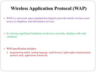 Wireless Application Protocol (WAP)
 WAP is a universal, open standard developed to provide mobile wireless users
access to telephony and information services.
 It is having significant limitations of devices, networks, displays with wide
variations.
 WAP specification includes:
 programming model, markup language, small browser, lightweight communications
protocol stack, applications framework
 