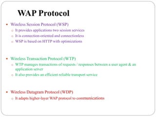WAP Protocol
 Wireless Session Protocol (WSP)
o It provides applications two session services
o It is connection-oriented and connectionless
o WSP is based on HTTP with optimizations
 Wireless Transaction Protocol (WTP)
o WTP manages transactions of requests / responses between a user agent & an
application server
o It also provides an efficient reliable transport service
 Wireless Datagram Protocol (WDP)
o It adapts higher-layer WAP protocol to communications
 