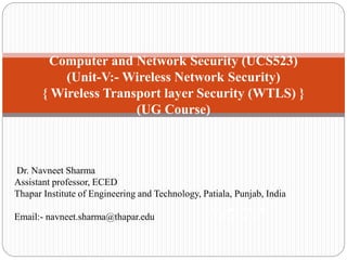 Computer and Network Security (UCS523)
(Unit-V:- Wireless Network Security)
{ Wireless Transport layer Security (WTLS) }
(UG Course)
Network Security
(UG Course)
Dr. Navneet Sharma
Assistant professor, ECED
Thapar Institute of Engineering and Technology, Patiala, Punjab, India
Email:- navneet.sharma@thapar.edu
 