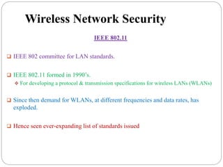 Wireless Network Security
IEEE 802.11
 IEEE 802 committee for LAN standards.
 IEEE 802.11 formed in 1990’s.
 For developing a protocol & transmission specifications for wireless LANs (WLANs)
 Since then demand for WLANs, at different frequencies and data rates, has
exploded.
 Hence seen ever-expanding list of standards issued
 