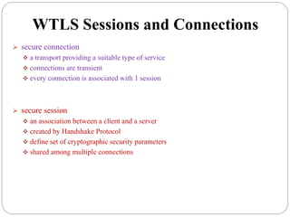 WTLS Sessions and Connections
 secure connection
 a transport providing a suitable type of service
 connections are transient
 every connection is associated with 1 session
 secure session
 an association between a client and a server
 created by Handshake Protocol
 define set of cryptographic security parameters
 shared among multiple connections
 