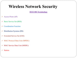Wireless Network Security
IEEE 802 Terminology
 Access Point (AP)
 Basic Service Set (BSS)
 Coordination Function
 Distribution Systems (DS)
 Extended Service Set (ESS)
 MAC Protocol Data Unit (MPDU)
 MAC Service Data Unit (MSDU)
 Station
 