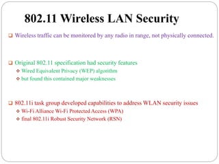 802.11 Wireless LAN Security
 Wireless traffic can be monitored by any radio in range, not physically connected.
 Original 802.11 specification had security features
 Wired Equivalent Privacy (WEP) algorithm
 but found this contained major weaknesses
 802.11i task group developed capabilities to address WLAN security issues
 Wi-Fi Alliance Wi-Fi Protected Access (WPA)
 final 802.11i Robust Security Network (RSN)
 