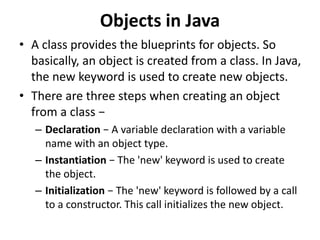 Objects in Java
• A class provides the blueprints for objects. So
basically, an object is created from a class. In Java,
the new keyword is used to create new objects.
• There are three steps when creating an object
from a class −
– Declaration − A variable declaration with a variable
name with an object type.
– Instantiation − The 'new' keyword is used to create
the object.
– Initialization − The 'new' keyword is followed by a call
to a constructor. This call initializes the new object.
 