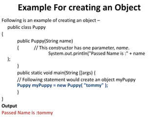 Example For creating an Object
Following is an example of creating an object –
public class Puppy
{
public Puppy(String name)
{ // This constructor has one parameter, name.
System.out.println("Passed Name is :" + name
);
}
public static void main(String []args) {
// Following statement would create an object myPuppy
Puppy myPuppy = new Puppy( "tommy" );
}
}
Output
Passed Name is :tommy
 