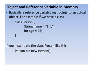 Object and Reference Variable in Memory
• Basically a reference variable just points to an actual
object. For example if we have a class-
class Person {
String name = "Eric";
int age = 25;
}
If you instantiate the class Person like this-
Person p = new Person();
 