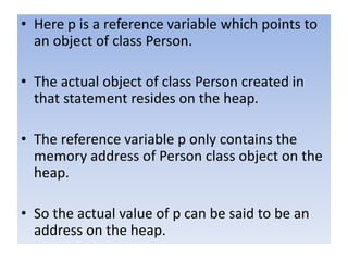 • Here p is a reference variable which points to
an object of class Person.
• The actual object of class Person created in
that statement resides on the heap.
• The reference variable p only contains the
memory address of Person class object on the
heap.
• So the actual value of p can be said to be an
address on the heap.
 