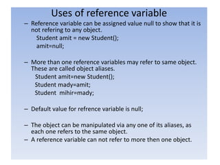 Uses of reference variable
– Reference variable can be assigned value null to show that it is
not refering to any object.
Student amit = new Student();
amit=null;
– More than one reference variables may refer to same object.
These are called object aliases.
Student amit=new Student();
Student mady=amit;
Student mihir=mady;
– Default value for refrence variable is null;
– The object can be manipulated via any one of its aliases, as
each one refers to the same object.
– A reference variable can not refer to more then one object.
 