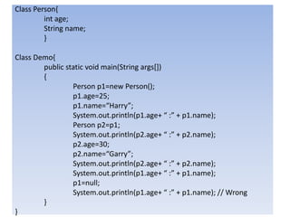 Class Person{
int age;
String name;
}
Class Demo{
public static void main(String args[])
{
Person p1=new Person();
p1.age=25;
p1.name=“Harry”;
System.out.println(p1.age+ “ :” + p1.name);
Person p2=p1;
System.out.println(p2.age+ “ :” + p2.name);
p2.age=30;
p2.name=“Garry”;
System.out.println(p2.age+ “ :” + p2.name);
System.out.println(p1.age+ “ :” + p1.name);
p1=null;
System.out.println(p1.age+ “ :” + p1.name); // Wrong
}
}
 