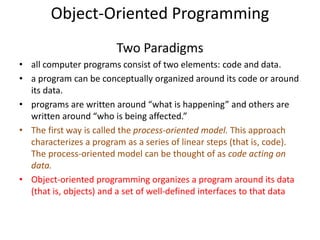 Object-Oriented Programming
Two Paradigms
• all computer programs consist of two elements: code and data.
• a program can be conceptually organized around its code or around
its data.
• programs are written around “what is happening” and others are
written around “who is being affected.”
• The first way is called the process-oriented model. This approach
characterizes a program as a series of linear steps (that is, code).
The process-oriented model can be thought of as code acting on
data.
• Object-oriented programming organizes a program around its data
(that is, objects) and a set of well-defined interfaces to that data
 