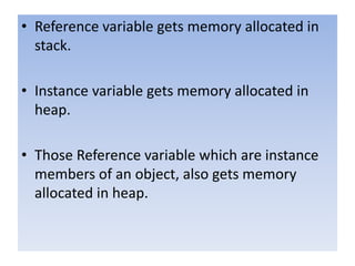 • Reference variable gets memory allocated in
stack.
• Instance variable gets memory allocated in
heap.
• Those Reference variable which are instance
members of an object, also gets memory
allocated in heap.
 