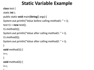 Static Variable Example
class test {
static int i;
public static void main(String[] args) {
System.out.println("Value before calling method1: " + i);
test t1 = new test();
t1.method1();
System.out.println("Value after calling method1: " + i);
t1.method2();
System.out.println("Value after calling method2: " + i);
}
void method1() {
i++;
}
void method2() {
i++;
 