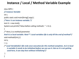 Instance / Local / Method Variable Example
class MPE {
// Instance Variable
int i;
public static void main(String[] args) {
/*Here i is an Instance variable.*/
test t1 = new test();
System.out.println("Value before calling method1: " + t1.i);
}
/* Here j is a method parameter.
And k is a local variable. Note**: Local variables life is only till the end of method*/
void method1(int j) {
int k;
i = j;
/* Local Variable(k)'s life ends once execution for this method completes. As k is local
is variable it needs to be initialized before we can use it. But as it is not getting
used here, it can stay here without initializing*/
}
}
 