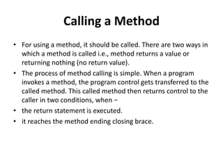 Calling a Method
• For using a method, it should be called. There are two ways in
which a method is called i.e., method returns a value or
returning nothing (no return value).
• The process of method calling is simple. When a program
invokes a method, the program control gets transferred to the
called method. This called method then returns control to the
caller in two conditions, when −
• the return statement is executed.
• it reaches the method ending closing brace.
 