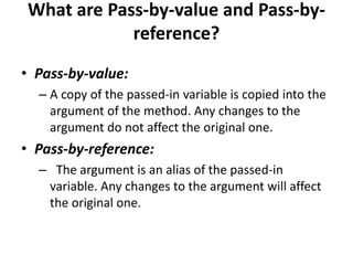 What are Pass-by-value and Pass-by-
reference?
• Pass-by-value:
– A copy of the passed-in variable is copied into the
argument of the method. Any changes to the
argument do not affect the original one.
• Pass-by-reference:
– The argument is an alias of the passed-in
variable. Any changes to the argument will affect
the original one.
 