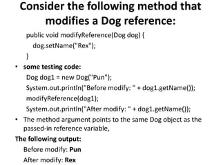 Consider the following method that
modifies a Dog reference:
public void modifyReference(Dog dog) {
dog.setName("Rex");
}
• some testing code:
Dog dog1 = new Dog("Pun");
System.out.println("Before modify: " + dog1.getName());
modifyReference(dog1);
System.out.println("After modify: " + dog1.getName());
• The method argument points to the same Dog object as the
passed-in reference variable,
The following output:
Before modify: Pun
After modify: Rex
 
