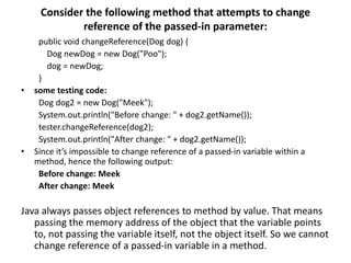 Consider the following method that attempts to change
reference of the passed-in parameter:
public void changeReference(Dog dog) {
Dog newDog = new Dog("Poo");
dog = newDog;
}
• some testing code:
Dog dog2 = new Dog("Meek");
System.out.println("Before change: " + dog2.getName());
tester.changeReference(dog2);
System.out.println("After change: " + dog2.getName());
• Since it’s impossible to change reference of a passed-in variable within a
method, hence the following output:
Before change: Meek
After change: Meek
Java always passes object references to method by value. That means
passing the memory address of the object that the variable points
to, not passing the variable itself, not the object itself. So we cannot
change reference of a passed-in variable in a method.
 