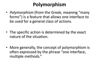 Polymorphism
• Polymorphism (from the Greek, meaning “many
forms”) is a feature that allows one interface to
be used for a general class of actions.
• The specific action is determined by the exact
nature of the situation.
• More generally, the concept of polymorphism is
often expressed by the phrase “one interface,
multiple methods.”
 